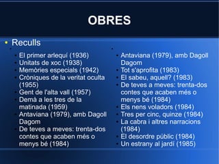 OBRES
●
    ●
        Reculls                              ●


        ●   El primer arlequí (1936)             ●   Antaviana (1979), amb Dagoll
        ●   Unitats de xoc (1938)                    Dagom
        ●   Memòries especials (1942)            ●   Tot s'aprofita (1983)
        ●   Cròniques de la veritat oculta       ●   El sabeu, aquell? (1983)
            (1955)                               ●   De teves a meves: trenta-dos
        ●   Gent de l'alta vall (1957)               contes que acaben més o
        ●   Demà a les tres de la                    menys bé (1984)
            matinada (1959)                      ●   Els nens voladors (1984)
        ●   Antaviana (1979), amb Dagoll         ●   Tres per cinc, quinze (1984)
            Dagom                                ●   La cabra i altres narracions
        ●   De teves a meves: trenta-dos             (1984)
            contes que acaben més o              ●   El desordre públic (1984)
            menys bé (1984)                      ●   Un estrany al jardí (1985)
 