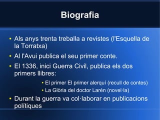 Biografia

●   Als anys trenta treballa a revistes (l'Esquella de
    la Torratxa)
●   Al l'Avui publica el seu primer conte.
●   El 1336, inici Guerra Civil, publica els dos
    primers llibres:
              ● El primer El primer alerquí (recull de contes)
              ● La Glòria del doctor Larén (novel·la)


●   Durant la guerra va col·laborar en publicacions
    polítiques
 