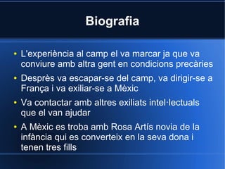 Biografia

●   L'experiència al camp el va marcar ja que va
    conviure amb altra gent en condicions precàries
●   Desprès va escapar-se del camp, va dirigir-se a
    França i va exiliar-se a Mèxic
●   Va contactar amb altres exiliats intel·lectuals
    que el van ajudar
●   A Mèxic es troba amb Rosa Artís novia de la
    infància qui es converteix en la seva dona i
    tenen tres fills
 