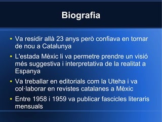 Biografia

●   Va residir allà 23 anys però confiava en tornar
    de nou a Catalunya
●   L'estada Mèxic li va permetre prendre un visió
    més suggestiva i interpretativa de la realitat a
    Espanya
●   Va treballar en editorials com la Uteha i va
    col·laborar en revistes catalanes a Mèxic
●   Entre 1958 i 1959 va publicar fascicles literaris
    mensuals
 