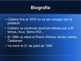 Biografia

●   Calders fins el 1978 no va ser conegut per la
    població
●   Calders va continuar escrivint articles per a El
    temps, Avui, Serra d'Or...
●   El 1986 va rebre el Premi d'Honor de les Lletres
    Catalanes
●   Va morir el 21 de juliol de 1994
 