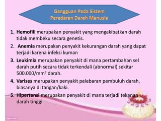 1. Hemofili merupakan penyakit yang mengakibatkan darah
tidak membeku secara genetis.
2. Anemia merupakan penyakit kekurangan darah yang dapat
terjadi karena infeksi kuman
3. Leukimia merupakan penyakit di mana pertambahan sel
darah putih secara tidak terkendali (abnormal) sekitar
500.000/mm3 darah.
4. Varises merupakan penyakit pelebaran pembuluh darah,
biasanya di tangan/kaki.
5. Hipertensi merupakan penyakit di mana terjadi tekanan
darah tinggi
 