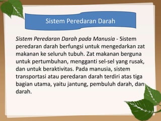 Sistem Peredaran Darah pada Manusia - Sistem
peredaran darah berfungsi untuk mengedarkan zat
makanan ke seluruh tubuh. Zat makanan berguna
untuk pertumbuhan, mengganti sel-sel yang rusak,
dan untuk beraktivitas. Pada manusia, sistem
transportasi atau peredaran darah terdiri atas tiga
bagian utama, yaitu jantung, pembuluh darah, dan
darah.
Sistem Peredaran Darah
 