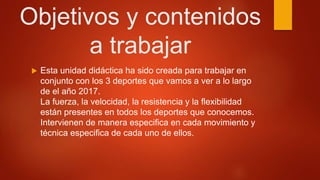 Objetivos y contenidos
a trabajar
 Esta unidad didáctica ha sido creada para trabajar en
conjunto con los 3 deportes que vamos a ver a lo largo
de el año 2017.
La fuerza, la velocidad, la resistencia y la flexibilidad
están presentes en todos los deportes que conocemos.
Intervienen de manera especifica en cada movimiento y
técnica especifica de cada uno de ellos.
 