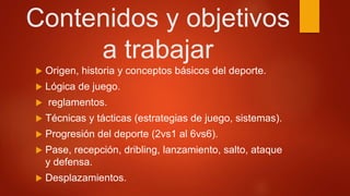 Contenidos y objetivos
a trabajar
 Origen, historia y conceptos básicos del deporte.
 Lógica de juego.
 reglamentos.
 Técnicas y tácticas (estrategias de juego, sistemas).
 Progresión del deporte (2vs1 al 6vs6).
 Pase, recepción, dribling, lanzamiento, salto, ataque
y defensa.
 Desplazamientos.
 