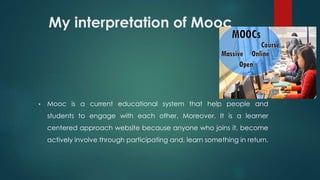 My interpretation of Mooc
 Mooc is a current educational system that help people and
students to engage with each other. Moreover, It is a learner
centered approach website because anyone who joins it, become
actively involve through participating and, learn something in return.
 