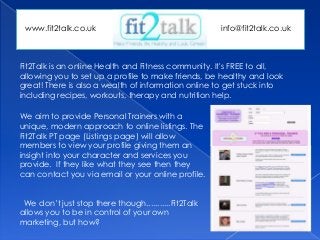 Fit2Talk is an online Health and Fitness community. It's FREE to all,
allowing you to set up a profile to make friends, be healthy and look
great! There is also a wealth of information online to get stuck into
including recipes, workouts, therapy and nutrition help.
We aim to provide Personal Trainers with a
unique, modern approach to online listings. The
Fit2Talk PT page (Listings page) will allow
members to view your profile giving them an
insight into your character and services you
provide. If they like what they see then they
can contact you via email or your online profile.
We don’t just stop there though...........Fit2Talk
allows you to be in control of your own
marketing, but how?
www.fit2talk.co.uk info@fit2talk.co.uk
 