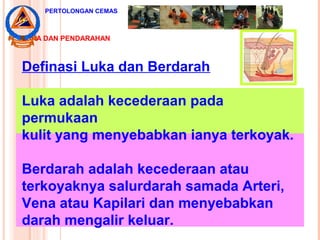 LUKA DAN PENDARAHAN
Definasi Luka dan Berdarah
Luka adalah kecederaan pada
permukaan
kulit yang menyebabkan ianya terkoyak.
Berdarah adalah kecederaan atau
terkoyaknya salurdarah samada Arteri,
Vena atau Kapilari dan menyebabkan
darah mengalir keluar.
PERTOLONGAN CEMAS
 