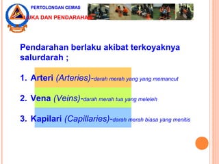 Pendarahan berlaku akibat terkoyaknya
salurdarah ;
1. Arteri (Arteries)-darah merah yang yang memancut
2. Vena (Veins)-darah merah tua yang meleleh
3. Kapilari (Capillaries)-darah merah biasa yang menitis
PERTOLONGAN CEMAS
LUKA DAN PENDARAHAN
 