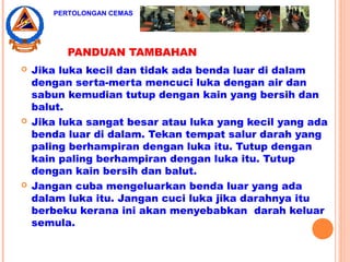 PANDUAN TAMBAHAN
 Jika luka kecil dan tidak ada benda luar di dalam
dengan serta-merta mencuci luka dengan air dan
sabun kemudian tutup dengan kain yang bersih dan
balut.
 Jika luka sangat besar atau luka yang kecil yang ada
benda luar di dalam. Tekan tempat salur darah yang
paling berhampiran dengan luka itu. Tutup dengan
kain paling berhampiran dengan luka itu. Tutup
dengan kain bersih dan balut.
 Jangan cuba mengeluarkan benda luar yang ada
dalam luka itu. Jangan cuci luka jika darahnya itu
berbeku kerana ini akan menyebabkan darah keluar
semula.
PERTOLONGAN CEMAS
 