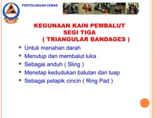 KEGUNAAN KAIN PEMBALUT
SEGI TIGA
( TRIANGULAR BANDAGES )
 Untuk menahan darah
 Menutup dan membalut luka
 Sebagai anduh ( Sling )
 Menetap kedudukan balutan dan tuap
 Sebagai pelapik cincin ( Ring Pad )
PERTOLONGAN CEMAS
 