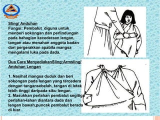 Sling/ Anduhan
Fungsi: Pembalut diguna untuk
menberi sokongan dan perlindungan
pada bahagian kecederaan lengan,
tangan atau menahan anggota badan
dari pergerakkan apabila mangsa
mengalami luka pada dada.
Dua Cara MenyediakanSling:Armsling/
Anduhan Lengan
1. Nasihat mangsa duduk dan beri
sokongan pada lengan yang tercedera
dengan tangansebelah, tangan di letak
lebih tinggi daripada siku lengan.
2. Masukkan perlahan pembalut segitiga
perlahan-lahan diantara dada dan
lengan bawah,puncak pembalut berada
di luar.
 