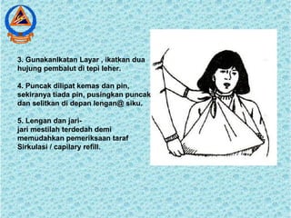 3. GunakanIkatan Layar , ikatkan dua
hujung pembalut di tepi leher.
4. Puncak dilipat kemas dan pin,
sekiranya tiada pin, pusingkan puncak
dan selitkan di depan lengan@ siku.
5. Lengan dan jari-
jari mestilah terdedah demi
memudahkan pemeriksaan taraf
Sirkulasi / capilary refill.
 