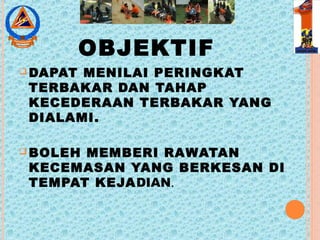 OBJEKTIF
 DAPAT MENILAI PERINGKAT
TERBAKAR DAN TAHAP
KECEDERAAN TERBAKAR YANG
DIALAMI.
 BOLEH MEMBERI RAWATAN
KECEMASAN YANG BERKESAN DI
TEMPAT KEJADIAN.
 