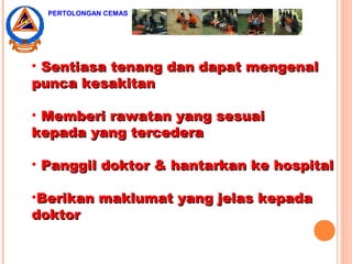 • Sentiasa tenang dan dapat mengenalSentiasa tenang dan dapat mengenal
punca kesakitanpunca kesakitan
• Memberi rawatan yang sesuaiMemberi rawatan yang sesuai
kepada yang tercederakepada yang tercedera
• Panggil doktor & hantarkan ke hospitalPanggil doktor & hantarkan ke hospital
•Berikan maklumat yang jelas kepadaBerikan maklumat yang jelas kepada
doktordoktor
PERTOLONGAN CEMAS
 