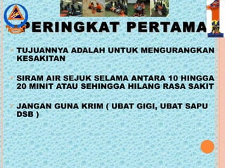 PERINGKAT PERTAMAPERINGKAT PERTAMA
 TUJUANNYA ADALAH UNTUK MENGURANGKAN
KESAKITAN
 SIRAM AIR SEJUK SELAMA ANTARA 10 HINGGA
20 MINIT ATAU SEHINGGA HILANG RASA SAKIT
 JANGAN GUNA KRIM ( UBAT GIGI, UBAT SAPU
DSB )
 