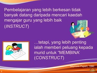 Pembelajaran yang lebih berkesan tidak
    banyak datang daripada mencari kaedah
    mengajar guru yang lebih baik
    (INSTRUCT)


                  …tetapi, yang lebih penting
                  ialah memberi peluang kepada
                  murid untuk “MEMBINA’
                  (CONSTRUCT)
                                    Seymore Papert, 1990

9
 