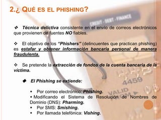 2.¿ QUÉ ES EL PHISHING?
 Técnica delictiva consistente en el envío de correos electrónicos
que provienen de fuentes NO fiables.
 El objetivo de los “Phishers” (delincuentes que practican phishing)
es estafar y obtener información bancaria personal de manera
fraudulenta.
 Se pretende la extracción de fondos de la cuenta bancaria de la
víctima.
 El Phishing se extiende:
 Por correo electrónico: Phishing.
 Modificando el Sistema de Resolución de Nombres de
Dominio (DNS): Pharming.
 Por SMS: Smishing.
 Por llamada telefónica: Vishing.
 