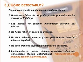3.¿ CÓMO DETECTARLO?
Teniendo en cuenta las siguientes consideraciones:
1. Numerosas faltas de ortografía y mala gramática en los
correos de Phishing.
1. Los bancos no solicitan información personal por
internet.
2. No hacer “clic” en correo no deseado.
3. No abrir cadenas de correo y otras peticiones en linea (no
sulen ser legales).
4. No abrir archivos adjuntos de fuentes no deseadas.
5. Implementar en nuestro sistema operativo soluciones
tecnológicas (barras antiphishing). http://netcraft-anti-
phishing-toolbar-ie.softonic.com/
 