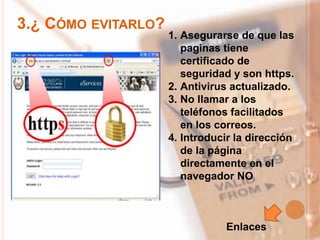 3.¿ CÓMO EVITARLO?
1. Asegurarse de que las
paginas tiene
certificado de
seguridad y son https.
2. Antivirus actualizado.
3. No llamar a los
teléfonos facilitados
en los correos.
4. Introducir la dirección
de la página
directamente en el
navegador NO
Enlaces
 