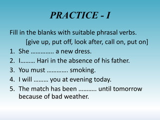 PRACTICE - I
Fill in the blanks with suitable phrasal verbs.
[give up, put off, look after, call on, put on]
1. She ………….. a new dress.
2. I……… Hari in the absence of his father.
3. You must …………. smoking.
4. I will ……… you at evening today.
5. The match has been ……….. until tomorrow
because of bad weather.
 