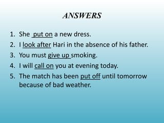 ANSWERS
1. She put on a new dress.
2. I look after Hari in the absence of his father.
3. You must give up smoking.
4. I will call on you at evening today.
5. The match has been put off until tomorrow
because of bad weather.
 