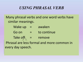 USING PHRASAL VERB
Many phrasal verbs and one word verbs have
similar meanings.
Wake up = awaken
Go on = to continue
Take off = remove
Phrasal are less formal and more common in
every day speech.
 