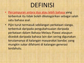DEFINISI
• Percampuran antara dua atau lebih bahasa yang
terbentuk itu tidak boleh dikategorikan sebagai salah
satu bahasa asal.
• Pijin turut termasuk sebilangan perkataan slanga,
terbentuk daripada pengubahsuaian daripada
perkataan dalam Bahasa Melayu Piawai ataupun
dicedok daripada bahasa lain dan sering digunakan
terutamanya di kalangan masyarakat bandar, yang
mungkin sukar difahami di kalangan generasi
terdahulu.
 
