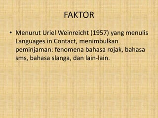 FAKTOR
• Menurut Uriel Weinreicht (1957) yang menulis
Languages in Contact, menimbulkan
peminjaman: fenomena bahasa rojak, bahasa
sms, bahasa slanga, dan lain-lain.
 