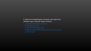 9. Pada saat menghidupkan computer, apa yang harus
dilakukan agar computer dapat menyala….
a. Tekan tombol power monitor
b. Pasang arus listrik
c. Tekan tombol power CPU
d. Aliri arus dan tekan tombol power CPU & monitor
e. Tekan reset
 