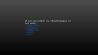 10. Suatu bagian computer yang berfungsi sebagai pusat arus
listrik adalah….
a. Motherboard
b. Processor
c. Power supply
d. Listrik
e. ALU
 
