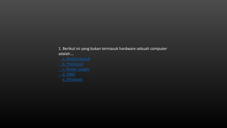 1. Berikut ini yang bukan termasuk hardware sebuah computer
adalah….
a. Motherboard
b. Processor
c. Power supply
d. RAM
e. Windows
 
