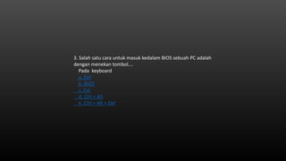 3. Salah satu cara untuk masuk kedalam BIOS sebuah PC adalah
dengan menekan tombol….
Pada keyboard
a. Del
b. BIOS
c. Esc
d. Ctrl + Alt
e. Ctrl + Alt + Del
 