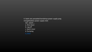 4. Salah satu penyebab konsletnya power supply yang
mengakibatkan power supply mele
dak adalah….
a. Shut down
b. Log off
c. Swich Usser
d. Dumping
e. Hank
 