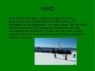 VERD
●

Verd: Pistes molt fàcils, poques pendents (10-15%),
generalment molt Curtes (Menys de 500 metres) de l',
protegides climatològicament i en cotes baixes. Són les Ideals
Per Els debutants a la Pràctica dels Esports de neu. Els
remuntadors en AQUESTES Pistes Són Més lents i tenen
menys Força Que en la resta de pisos de pistes, paràgraf no
intimidar a l'usuari.

 