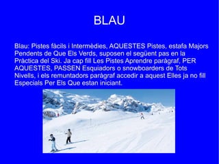 BLAU
Blau: Pistes fàcils i Intermèdies, AQUESTES Pistes, estafa Majors
Pendents de Que Els Verds, suposen el següent pas en la
Pràctica del Ski. Ja cap fill Les Pistes Aprendre paràgraf, PER
AQUESTES, PASSEN Esquiadors o snowboarders de Tots
Nivells, i els remuntadors paràgraf accedir a aquest Elles ja no fill
Especials Per Els Que estan iniciant.

 