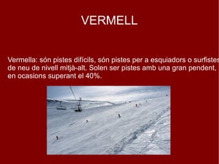 VERMELL

Vermella: són pistes difícils, són pistes per a esquiadors o surfistes
de neu de nivell mitjà-alt. Solen ser pistes amb una gran pendent,
en ocasions superant el 40%.

 