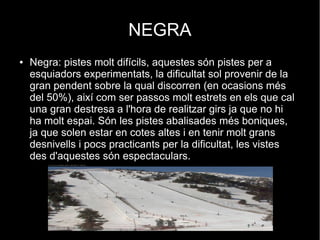 NEGRA
●

Negra: pistes molt difícils, aquestes són pistes per a
esquiadors experimentats, la dificultat sol provenir de la
gran pendent sobre la qual discorren (en ocasions més
del 50%), així com ser passos molt estrets en els que cal
una gran destresa a l'hora de realitzar girs ja que no hi
ha molt espai. Són les pistes abalisades més boniques,
ja que solen estar en cotes altes i en tenir molt grans
desnivells i pocs practicants per la dificultat, les vistes
des d'aquestes són espectaculars.

 