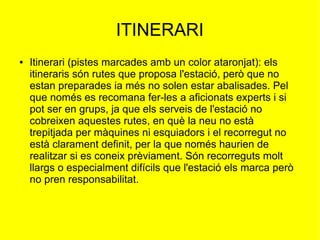 ITINERARI
●

Itinerari (pistes marcades amb un color ataronjat): els
itineraris són rutes que proposa l'estació, però que no
estan preparades ia més no solen estar abalisades. Pel
que només es recomana fer-les a aficionats experts i si
pot ser en grups, ja que els serveis de l'estació no
cobreixen aquestes rutes, en què la neu no està
trepitjada per màquines ni esquiadors i el recorregut no
està clarament definit, per la que només haurien de
realitzar si es coneix prèviament. Són recorreguts molt
llargs o especialment difícils que l'estació els marca però
no pren responsabilitat.

 