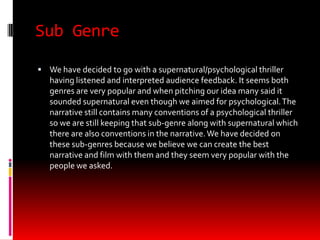 Sub Genre

 We have decided to go with a supernatural/psychological thriller
   having listened and interpreted audience feedback. It seems both
   genres are very popular and when pitching our idea many said it
   sounded supernatural even though we aimed for psychological. The
   narrative still contains many conventions of a psychological thriller
   so we are still keeping that sub-genre along with supernatural which
   there are also conventions in the narrative. We have decided on
   these sub-genres because we believe we can create the best
   narrative and film with them and they seem very popular with the
   people we asked.
 