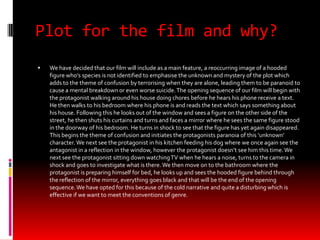 Plot for the film and why?
   We have decided that our film will include as a main feature, a reoccurring image of a hooded
    figure who’s species is not identified to emphasise the unknown and mystery of the plot which
    adds to the theme of confusion by terrorising when they are alone, leading them to be paranoid to
    cause a mental breakdown or even worse suicide. The opening sequence of our film will begin with
    the protagonist walking around his house doing chores before he hears his phone receive a text.
    He then walks to his bedroom where his phone is and reads the text which says something about
    his house. Following this he looks out of the window and sees a figure on the other side of the
    street, he then shuts his curtains and turns and faces a mirror where he sees the same figure stood
    in the doorway of his bedroom. He turns in shock to see that the figure has yet again disappeared.
    This begins the theme of confusion and initiates the protagonists paranoia of this ‘unknown’
    character. We next see the protagonist in his kitchen feeding his dog where we once again see the
    antagonist in a reflection in the window, however the protagonist doesn’t see him this time. We
    next see the protagonist sitting down watching TV when he hears a noise, turns to the camera in
    shock and goes to investigate what is there. We then move on to the bathroom where the
    protagonist is preparing himself for bed, he looks up and sees the hooded figure behind through
    the reflection of the mirror, everything goes black and that will be the end of the opening
    sequence. We have opted for this because of the cold narrative and quite a disturbing which is
    effective if we want to meet the conventions of genre.
 