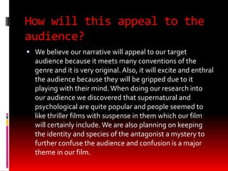 How will this appeal to the
audience?
 We believe our narrative will appeal to our target
  audience because it meets many conventions of the
  genre and it is very original. Also, it will excite and enthral
  the audience because they will be gripped due to it
  playing with their mind. When doing our research into
  our audience we discovered that supernatural and
  psychological are quite popular and people seemed to
  like thriller films with suspense in them which our film
  will certainly include. We are also planning on keeping
  the identity and species of the antagonist a mystery to
  further confuse the audience and confusion is a major
  theme in our film.
 