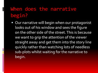 When does the narrative
begin?
 Our narrative will begin when our protagonist
  looks out of his window and sees the figure
  on the other side of the street. This is because
  we want to grip the attention of the viewer
  straight away and get them into the story line
  quickly rather than watching lots of needless
  sub-plots whilst waiting for the narrative to
  begin.
 
