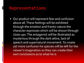Representations

 Our product will represent fear and confusion
  above all. These feelings will be exhibited
  through the emotion and frantic nature the
  character expresses which will be shown through
  close-ups. The antagonist will be illustrated as
  mysterious through the dark attire, lack of
  speech and supernatural movement. To create
  yet more confusion his species will be left for the
  viewer’s imagination so they can create their
  own conclusions as to what he is
 
