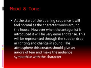 Mood & Tone

 At the start of the opening sequence it will
  feel normal as the character works around
  the house. However when the antagonist is
  introduced it will be very eerie and tense. This
  will be represented through the sudden drop
  in lighting and change in sound. The
  atmosphere this creates should give an
  aurora of fear and make the audience
  sympathise with the character
 