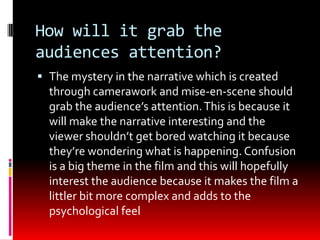 How will it grab the
audiences attention?
 The mystery in the narrative which is created
  through camerawork and mise-en-scene should
  grab the audience’s attention. This is because it
  will make the narrative interesting and the
  viewer shouldn’t get bored watching it because
  they’re wondering what is happening. Confusion
  is a big theme in the film and this will hopefully
  interest the audience because it makes the film a
  littler bit more complex and adds to the
  psychological feel
 