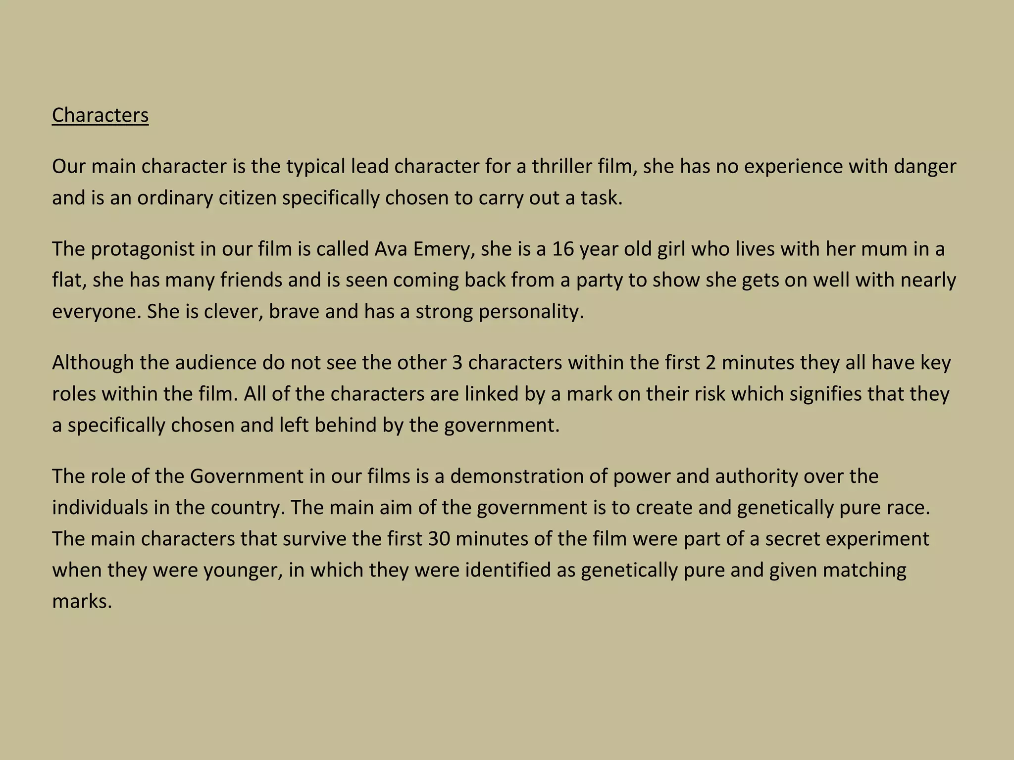 Characters
Our main character is the typical lead character for a thriller film, she has no experience with danger
and is an ordinary citizen specifically chosen to carry out a task.
The protagonist in our film is called Ava Emery, she is a 16 year old girl who lives with her mum in a
flat, she has many friends and is seen coming back from a party to show she gets on well with nearly
everyone. She is clever, brave and has a strong personality.
Although the audience do not see the other 3 characters within the first 2 minutes they all have key
roles within the film. All of the characters are linked by a mark on their risk which signifies that they
a specifically chosen and left behind by the government.
The role of the Government in our films is a demonstration of power and authority over the
individuals in the country. The main aim of the government is to create and genetically pure race.
The main characters that survive the first 30 minutes of the film were part of a secret experiment
when they were younger, in which they were identified as genetically pure and given matching
marks.

 