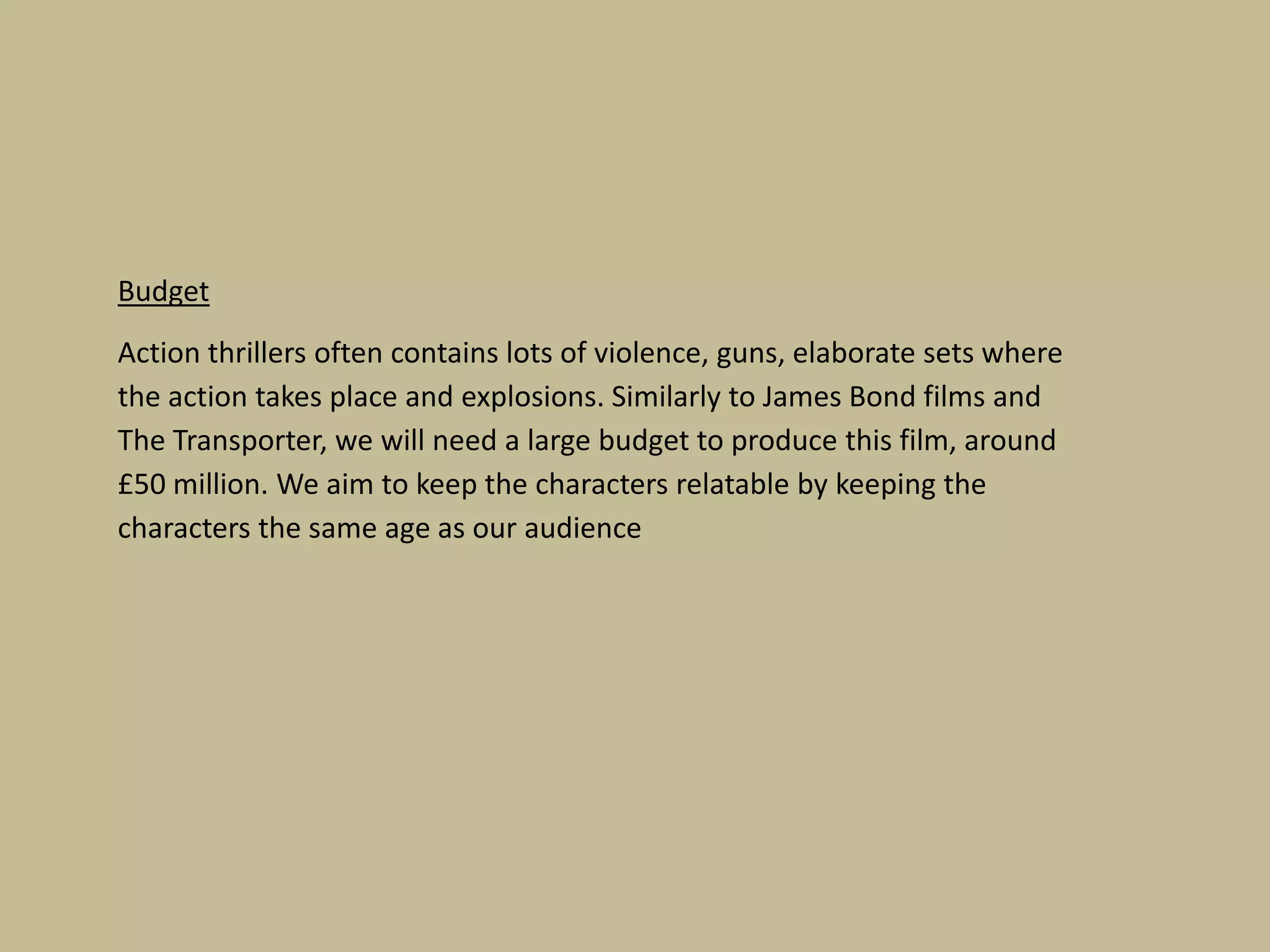 Budget
Action thrillers often contains lots of violence, guns, elaborate sets where
the action takes place and explosions. Similarly to James Bond films and
The Transporter, we will need a large budget to produce this film, around
£50 million. We aim to keep the characters relatable by keeping the
characters the same age as our audience

 