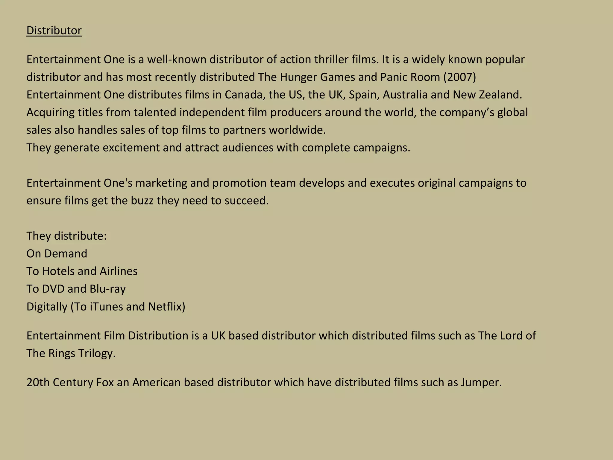 Distributor
Entertainment One is a well-known distributor of action thriller films. It is a widely known popular
distributor and has most recently distributed The Hunger Games and Panic Room (2007)
Entertainment One distributes films in Canada, the US, the UK, Spain, Australia and New Zealand.
Acquiring titles from talented independent film producers around the world, the company’s global
sales also handles sales of top films to partners worldwide.
They generate excitement and attract audiences with complete campaigns.
Entertainment One's marketing and promotion team develops and executes original campaigns to
ensure films get the buzz they need to succeed.
They distribute:
On Demand
To Hotels and Airlines
To DVD and Blu-ray
Digitally (To iTunes and Netflix)
Entertainment Film Distribution is a UK based distributor which distributed films such as The Lord of
The Rings Trilogy.
20th Century Fox an American based distributor which have distributed films such as Jumper.

 