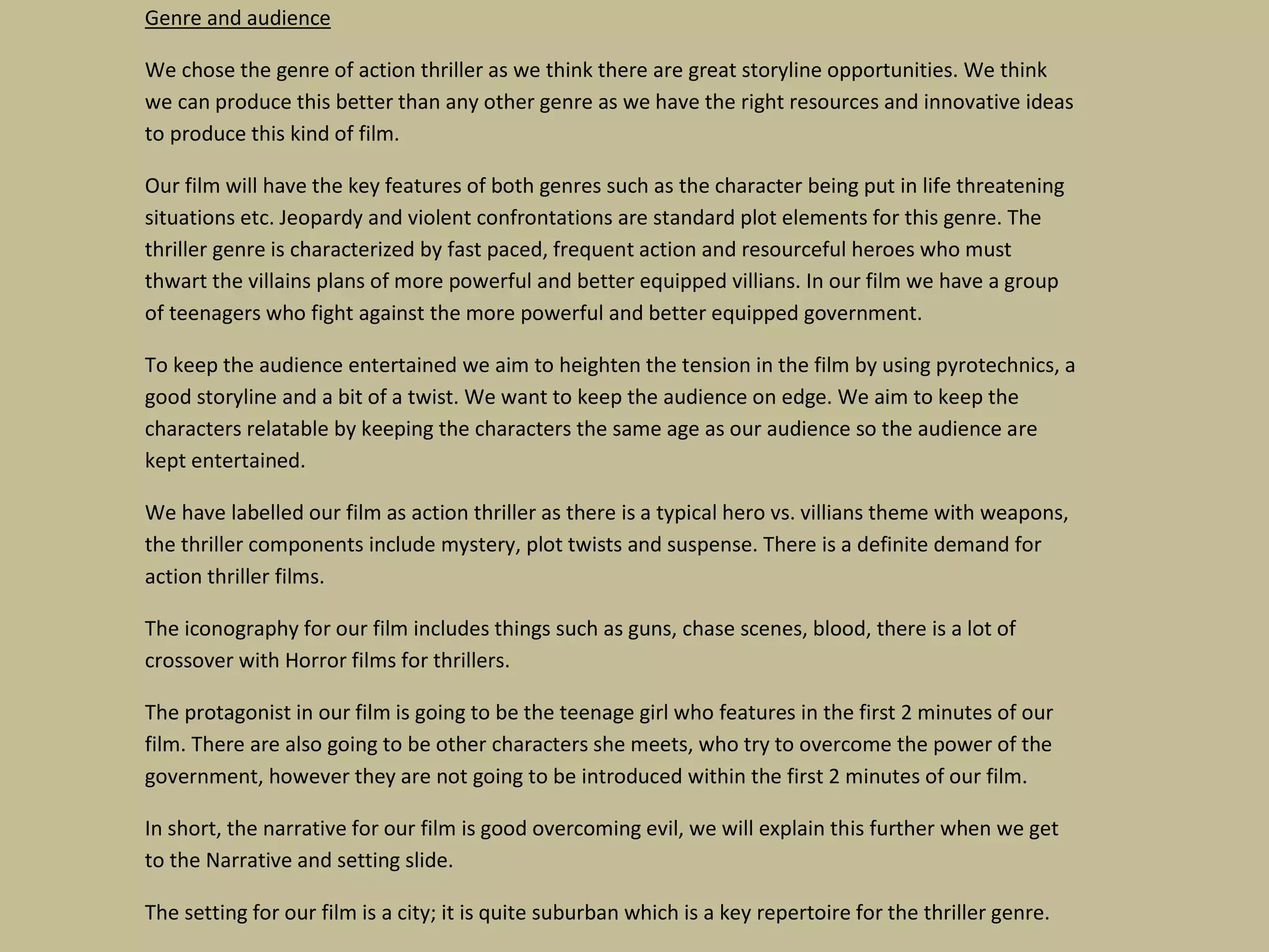 Genre and audience
We chose the genre of action thriller as we think there are great storyline opportunities. We think
we can produce this better than any other genre as we have the right resources and innovative ideas
to produce this kind of film.
Our film will have the key features of both genres such as the character being put in life threatening
situations etc. Jeopardy and violent confrontations are standard plot elements for this genre. The
thriller genre is characterized by fast paced, frequent action and resourceful heroes who must
thwart the villains plans of more powerful and better equipped villians. In our film we have a group
of teenagers who fight against the more powerful and better equipped government.
To keep the audience entertained we aim to heighten the tension in the film by using pyrotechnics, a
good storyline and a bit of a twist. We want to keep the audience on edge. We aim to keep the
characters relatable by keeping the characters the same age as our audience so the audience are
kept entertained.
We have labelled our film as action thriller as there is a typical hero vs. villians theme with weapons,
the thriller components include mystery, plot twists and suspense. There is a definite demand for
action thriller films.
The iconography for our film includes things such as guns, chase scenes, blood, there is a lot of
crossover with Horror films for thrillers.
The protagonist in our film is going to be the teenage girl who features in the first 2 minutes of our
film. There are also going to be other characters she meets, who try to overcome the power of the
government, however they are not going to be introduced within the first 2 minutes of our film.
In short, the narrative for our film is good overcoming evil, we will explain this further when we get
to the Narrative and setting slide.
The setting for our film is a city; it is quite suburban which is a key repertoire for the thriller genre.

 
